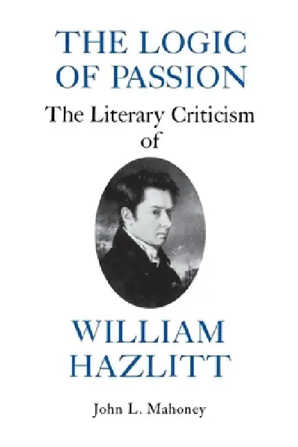 The Logic of Passion: The Literary Criticism of William Hazlitt by John L. Mahoney