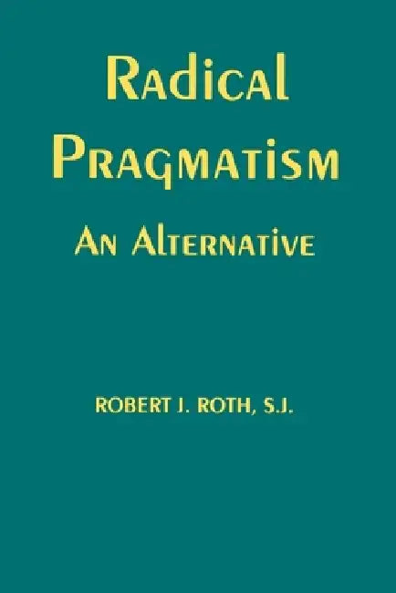 Radical Pragmatism: An Alternative by Robert J. Roth