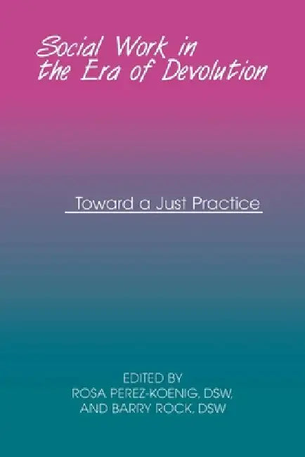 Social Work in the Era of Devolution: Toward a Just Practice by Rosa Perez-Koenig