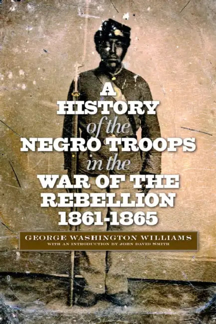 A History of the Negro Troops in the War of the Rebellion, 1861-1865 by George Washington Williams, John David Smith