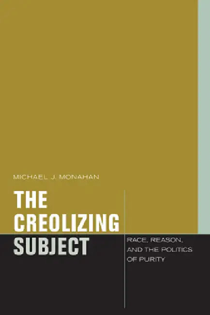 The Creolizing Subject: Race, Reason, and the Politics of Purity by Michael J. Monahan