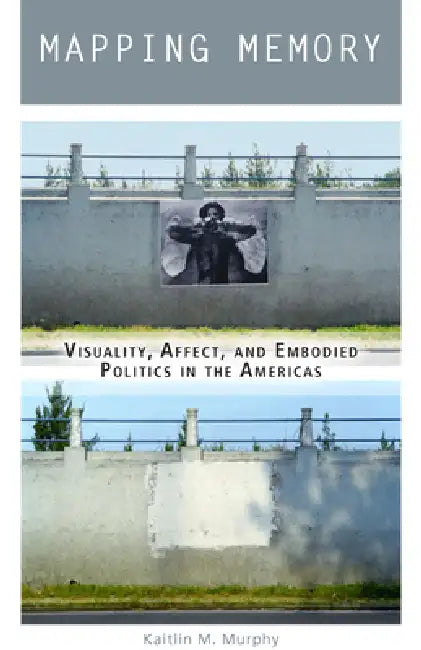 Mapping Memory: Visuality, Affect, and Embodied Politics in the Americas by Kaitlin M. Murphy
