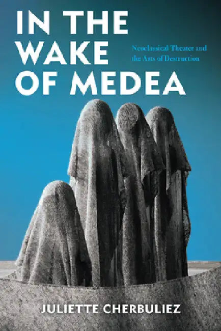 In the Wake of Medea: Neoclassical Theater and the Arts of Destruction by Juliette Cherbuliez