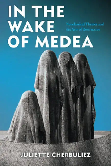 In the Wake of Medea: Neoclassical Theater and the Arts of Destruction by Juliette Cherbuliez