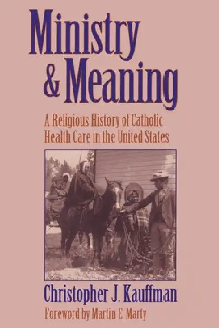 Ministry and Meaning A Religious History of Catholic Health Care In The United States by Christopher Kauffman, Martin Marty