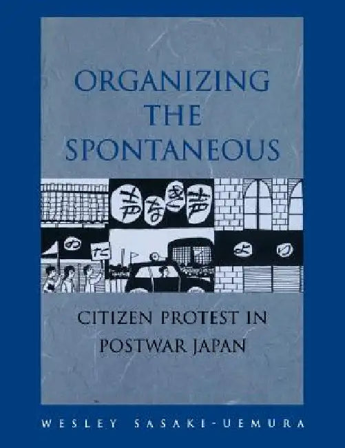 Organizing the Spontaneous: Citizen Protest in Postwar Japan by Wesley Sasaki-Uemura