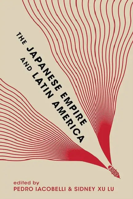 The Japanese Empire and Latin America by Pedro Iacobelli, Sidney Xu Lu, Eiichiro Azuma