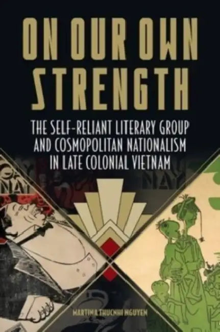 On Our Own Strength: The Self-Reliant Literary Group and Cosmopolitan Nationalism in Late Colonial Vietnam by Martina Thucnhi Nguyen