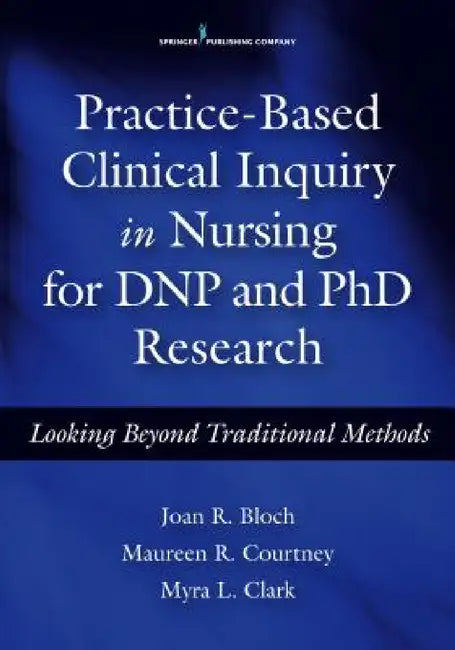 Practice-Based Clinical Inquiry in Nursing: Looking Beyond Traditional Methods for PhD and DNP Research by Joan R. Bloch, Maureen R. Courtney, Myra L. Clark