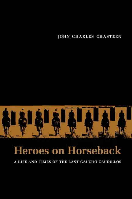 Heroes on Horseback: A Life and Times of the Last Gaucho Caudillos by John Charles Chasteen