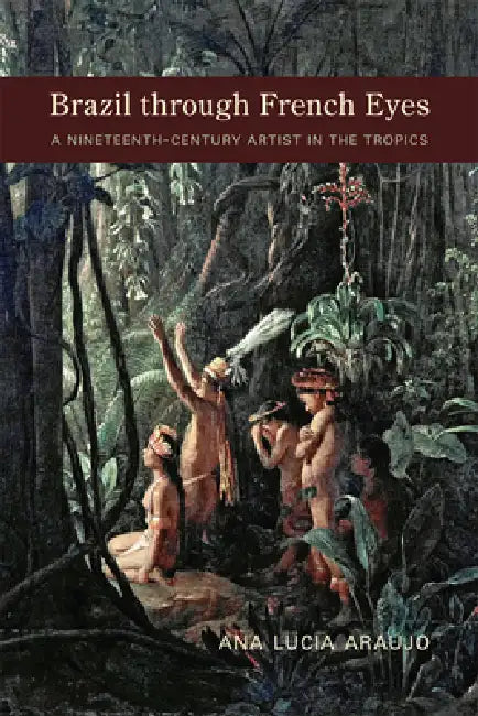 Brazil Through French Eyes: A Nineteenth-Century Artist in the Tropics by Ana Lucia Araujo
