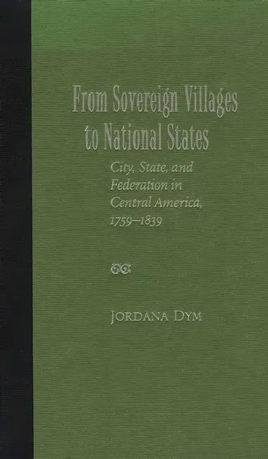 From Sovereign Villages to National States: City, State, and Federation in Central America, 1759-1839 by Jordana Dym