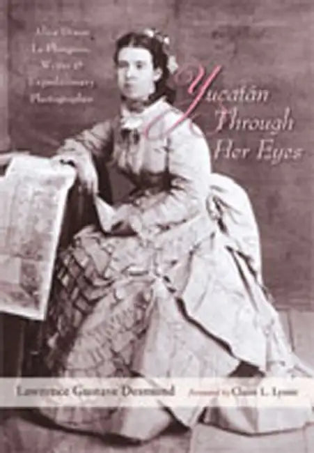 Yucatan Through Her Eyes: Alice Dixon Le Plongeon, Writer and Expeditionary Photographer by Lawrence Gustave Desmond, Claire L. Lyons