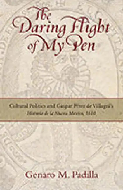 The Daring Flight of My Pen: Cultural Politics and Gaspar Perez de Villagra's Historia de la Nueva Mexico, 1610 by Genaro M. Padilla