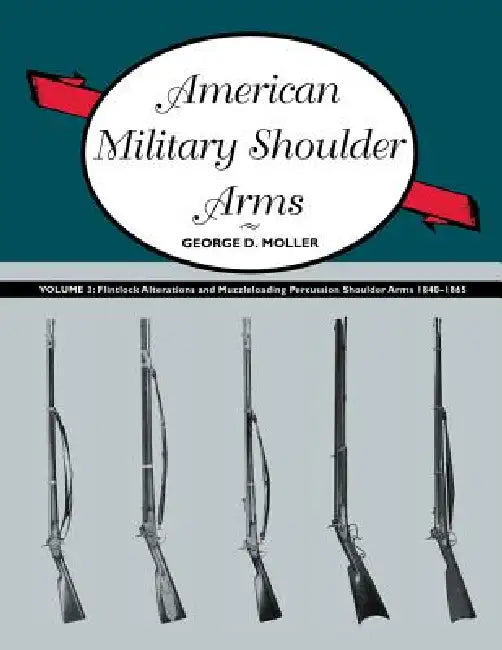 American Military Shoulder Arms, Volume III: Flintlock Alterations and Muzzleloading Percussion Shoulder Arms, 1840-1865 by George D. Moller