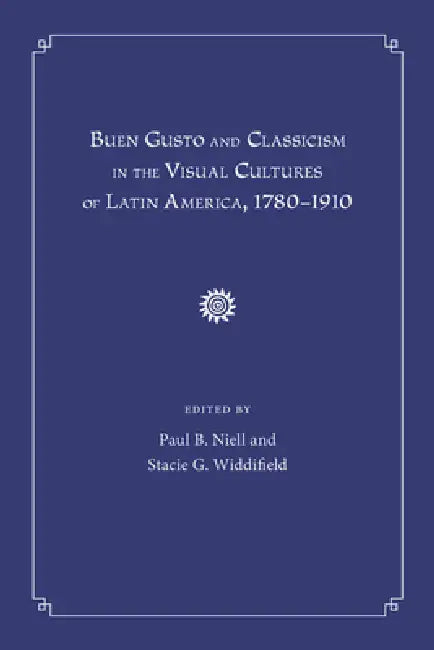 Buen Gusto and Classicism in the Visual Cultures of Latin America, 1780-1910 by Paul B. Niell, Stacie G. Widdifield