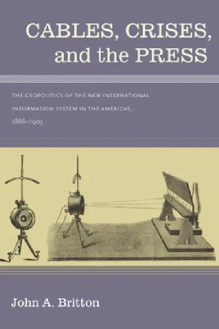 Cables, Crises, and the Press: The Geopolitics of the New International Information System in the Americas, 1866-1903 by John A. Britton