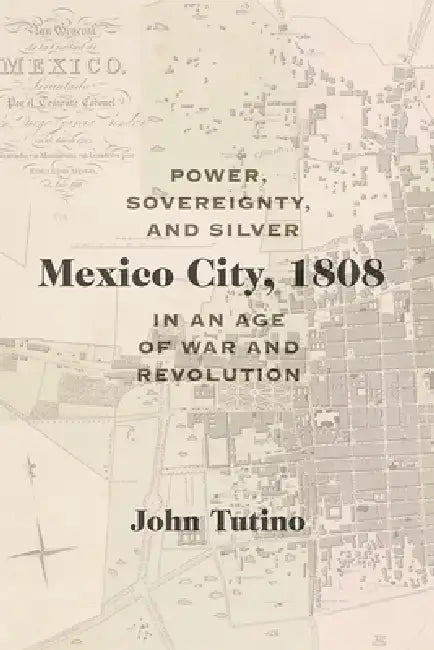 Mexico City, 1808: Power, Sovereignty, and Silver in an Age of War and Revolution by John Tutino