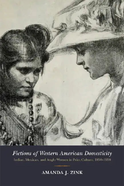 Fictions of Western American Domesticity: Indian, Mexican, and Anglo Women in Print Culture, 1850-1950 by Amanda J. Zink