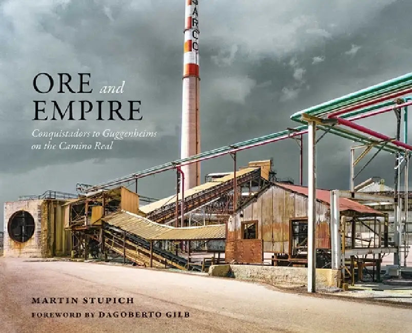 Ore and Empire: Conquistadors to Guggenheims on the Camino Real by Martin Stupich, Dagoberto Gilb