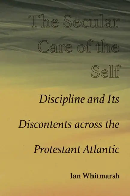 The Secular Care of the Self: Discipline and Its Discontents Across the Protestant Atlantic by Ian Whitmarsh