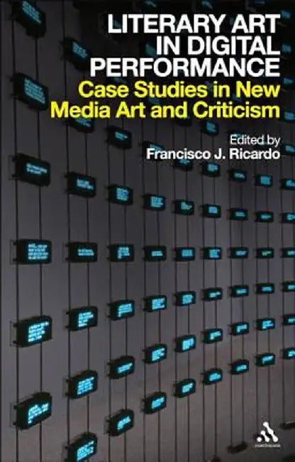 Literary Art in Digital Performance: Case Studies in New Media Art and Criticism by Francisco J. Ricardo