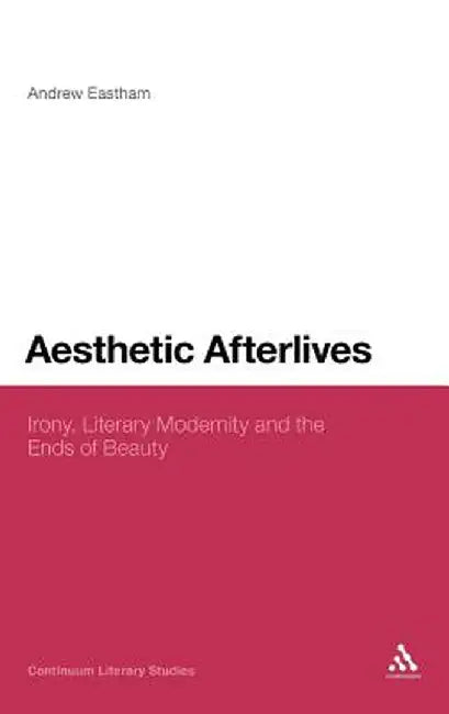 Aesthetic Afterlives: Irony, Literary Modernity and the Ends of Beauty by Andrew Eastham