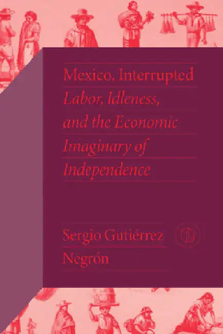 Mexico, Interrupted: Labor, Idleness, and the Economic Imaginary of Independence by Sergio Gutiérrez Negrón