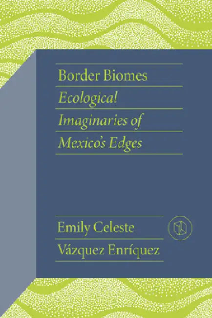 Border Biomes: Ecological Imaginaries of Mexico's Edges by Emily Celeste Vázquez Enríquez