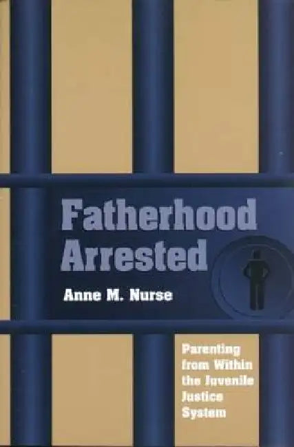 Fatherhood Arrested: Parenting from Within the Juvenile Justice System by Anne M. Nurse