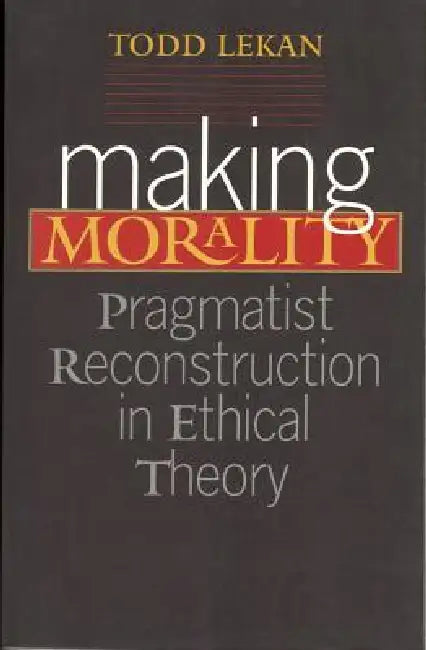Making Morality: Pragmatist Reconstruction in Ethical Theory by Todd Lekan