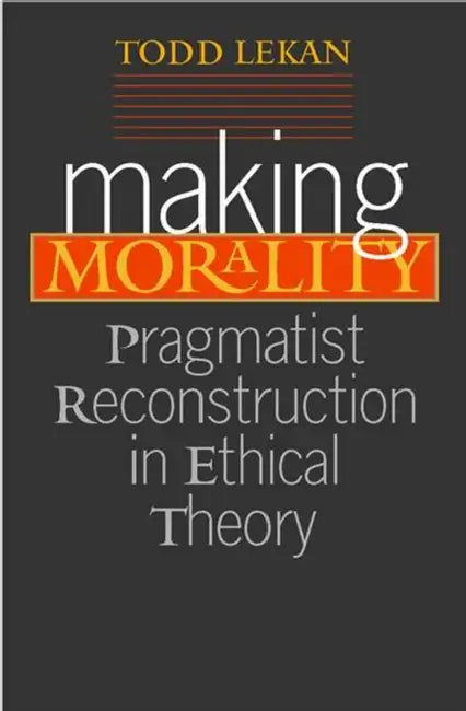 Making Morality: Pragmatist Reconstruction in Ethical Theory by Todd Lekan