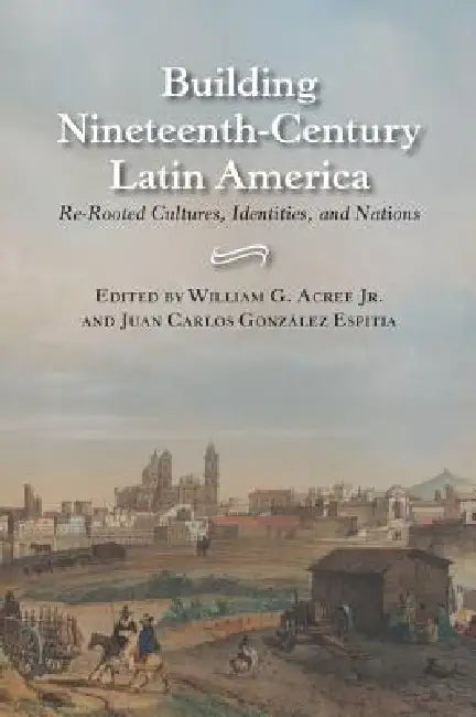 Building Nineteenth-Century Latin America: Re-Rooted Cultures, Identities, and Nations by William Garrett Acree
