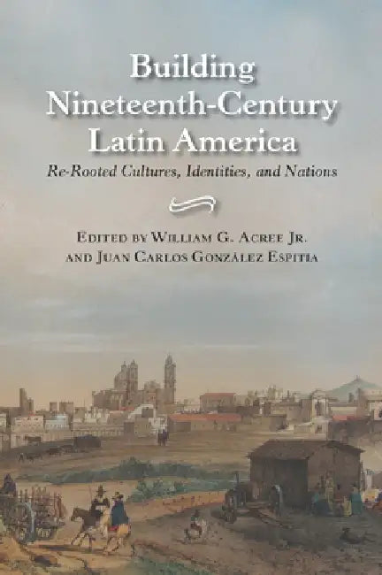 Building Nineteenth-Century Latin America: Re-Rooted Cultures, Identities, and Nations by William Garrett Acree
