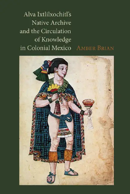 Alva Ixtlilxochitl's Native Archive and the Circulation of Knowledge in Colonial Mexico by Amber Brian