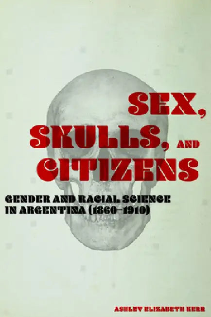 Sex, Skulls, and Citizens: Gender and Racial Science in Argentina (1860-1910) by Ashley Elizabeth Kerr