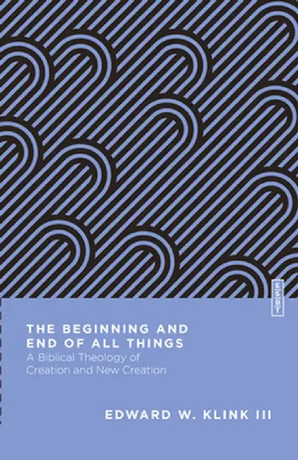 The Beginning and End of All Things: A Biblical Theology of Creation and New Creation by Edward W. Klink