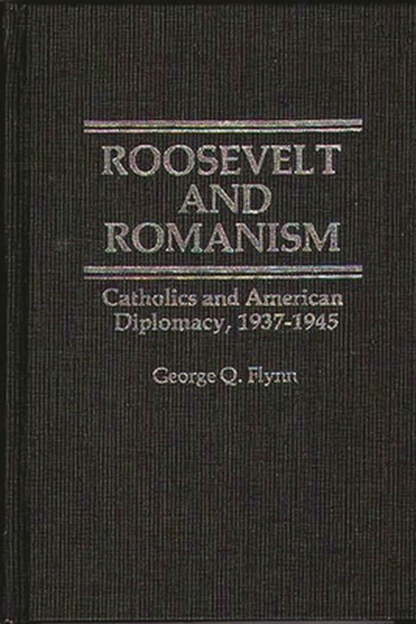 Roosevelt and Romanism: Catholics and American Diplomacy, 1937-1945 by George Q. Flynn