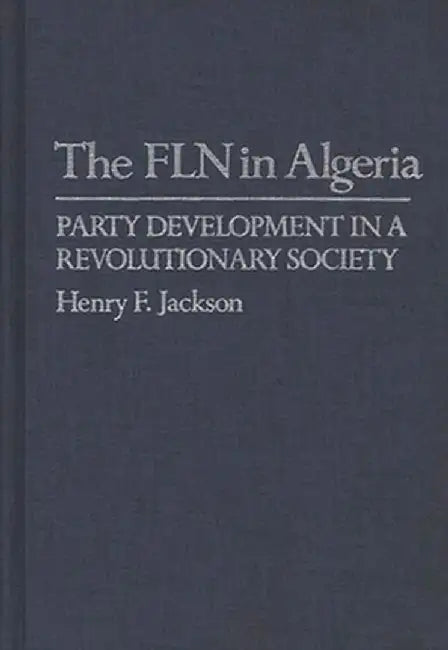 The Fln in Algeria: Party Development in a Revolutionary Society by Henry F. Jackson