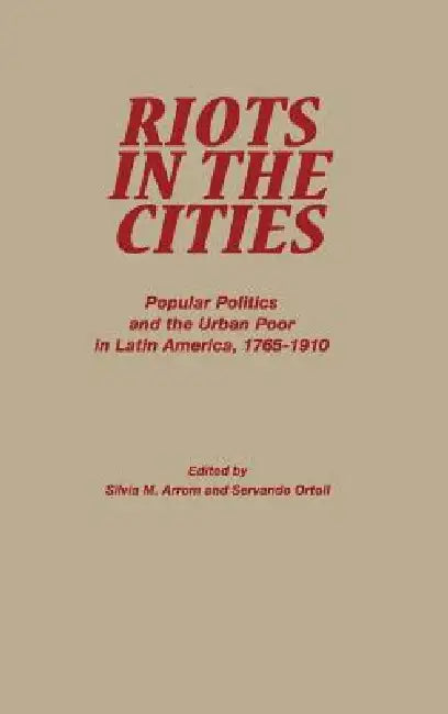 Riots in the Cities: Popular Politics and the Urban Poor in Latin America 1765-1910 by Servando Ortoll, Silvia M. Arrom