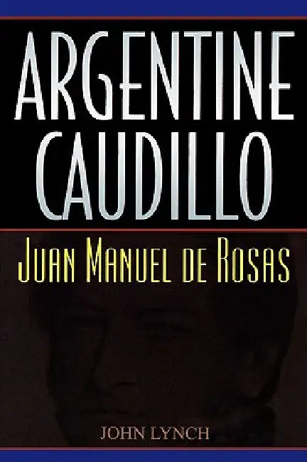 Argentine Caudillo: Juan Manuel de Rosas by John Lynch