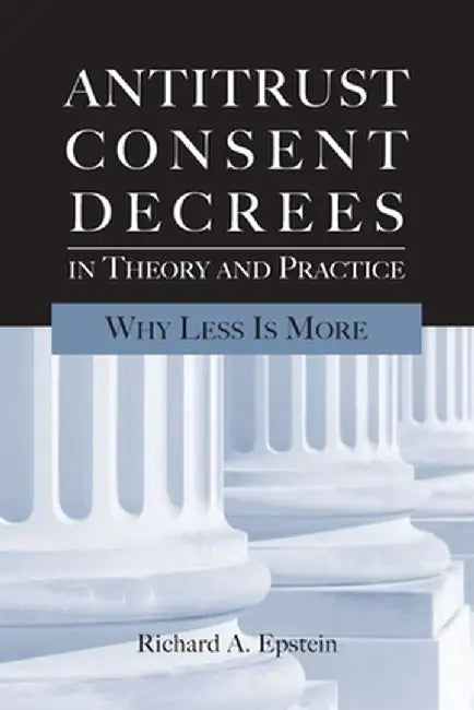 Antitrust Consent Decrees in Theory and Practice: Why Less Is More by Richard A. Epstein