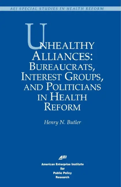 Unhealthy Alliances: Bureaucrats, Interest Groups, and Politicians in Health Reform by Henry N. Butler