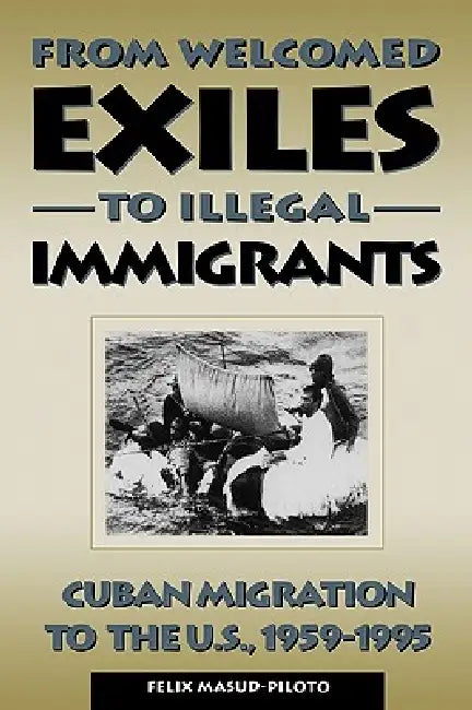 From Welcomed Exiles to Illegal Immigrants: Cuban Migration to the U.S., 1959-1995 by Felix Masud-Piloto