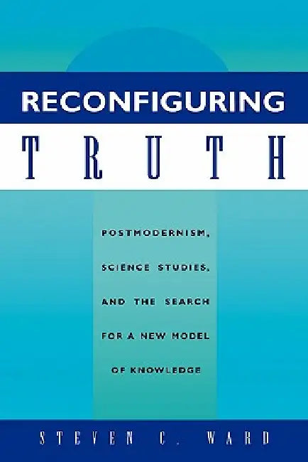 Reconfiguring Truth: Postmodernism, Science Studies, and the Search for a New Model of Knowledge by Steven C. Ward
