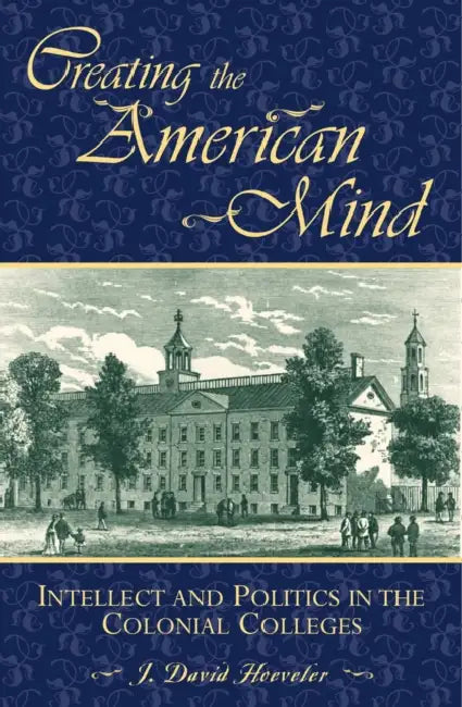 Creating the American Mind: Intellect and Politics in the Colonial Colleges by J. David Hoeveler