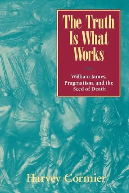 The Truth Is What Works: William James, Pragmatism, and the Seed of Death by Harvey Cormier