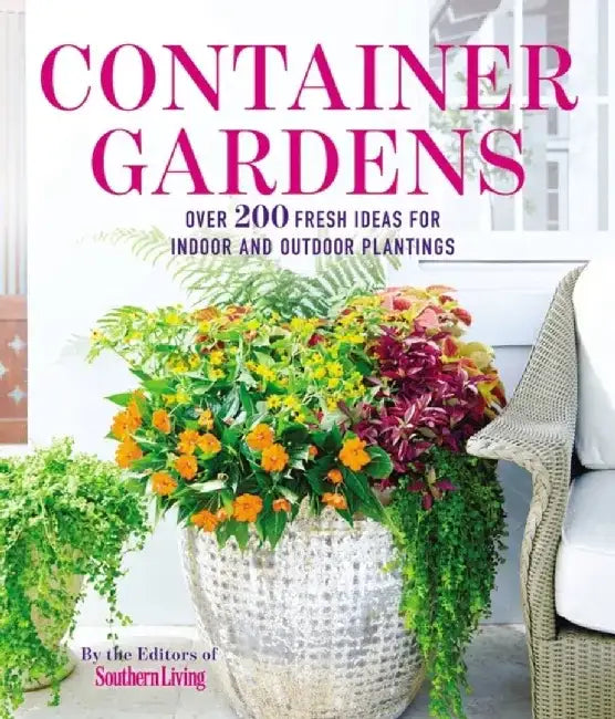 Container Gardens: Over 200 Fresh Ideas for Indoor and Outdoor Inspired Plantings by The Editors of Southern Living