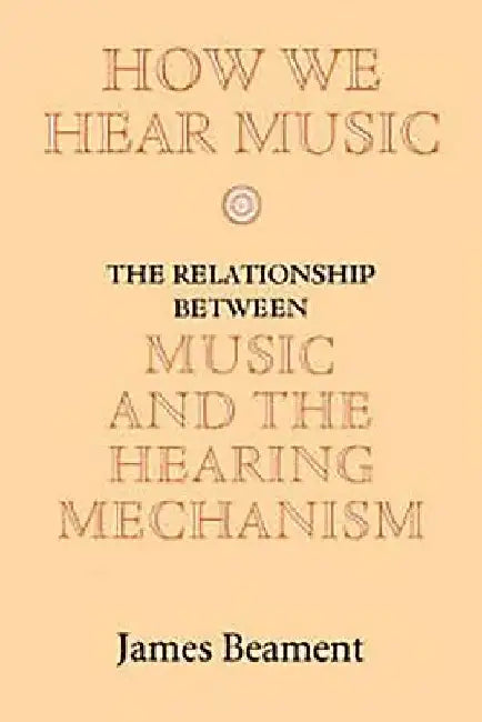 How We Hear Music: The Relationship Between Music and the Hearing Mechanism by James Beament