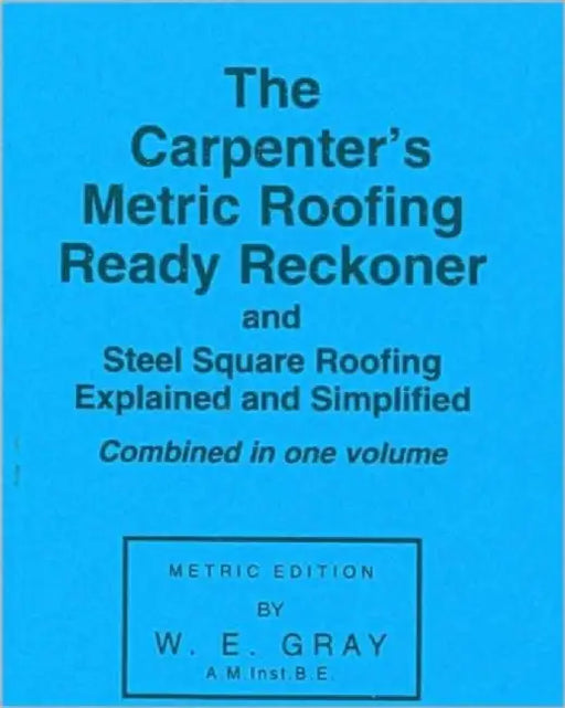 The Carpenter's Metric Roofing Ready Reckoner and Steel Square Roofing Explained and Simplified, Metric Edition by W. E. Gray